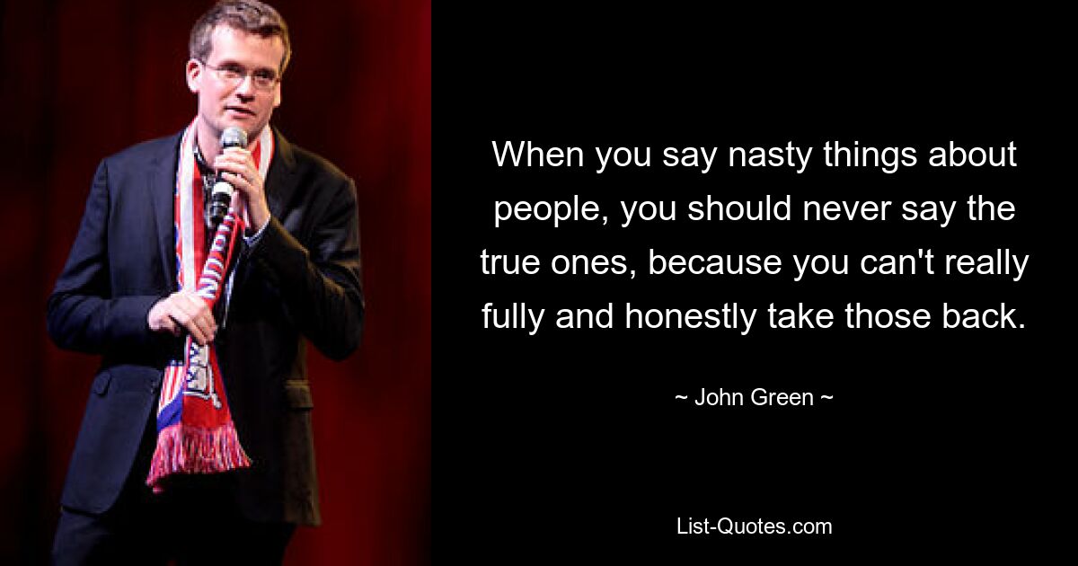 When you say nasty things about people, you should never say the true ones, because you can't really fully and honestly take those back. — © John Green