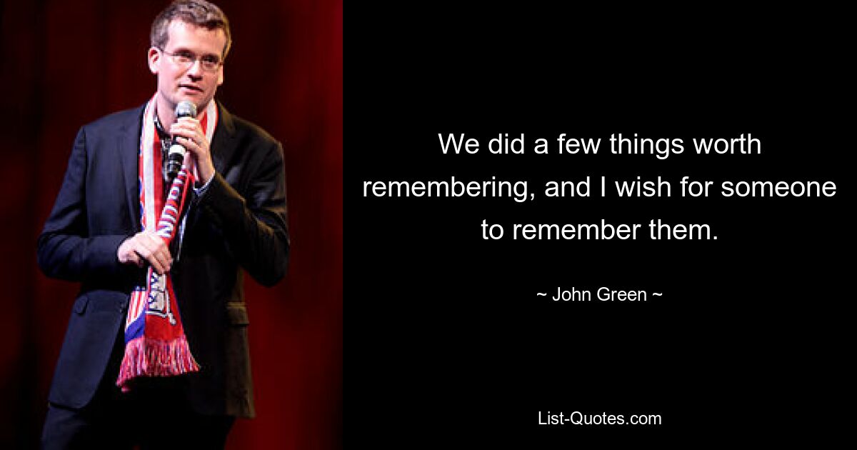 We did a few things worth remembering, and I wish for someone to remember them. — © John Green