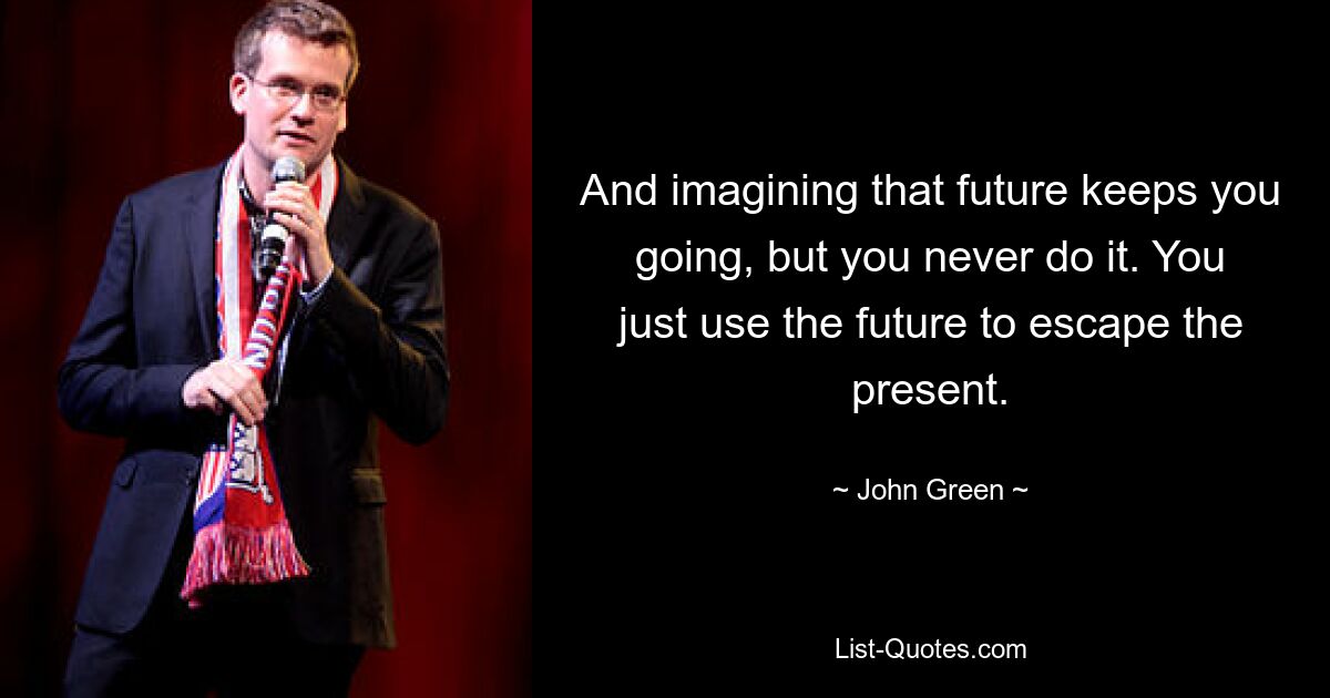 And imagining that future keeps you going, but you never do it. You just use the future to escape the present. — © John Green