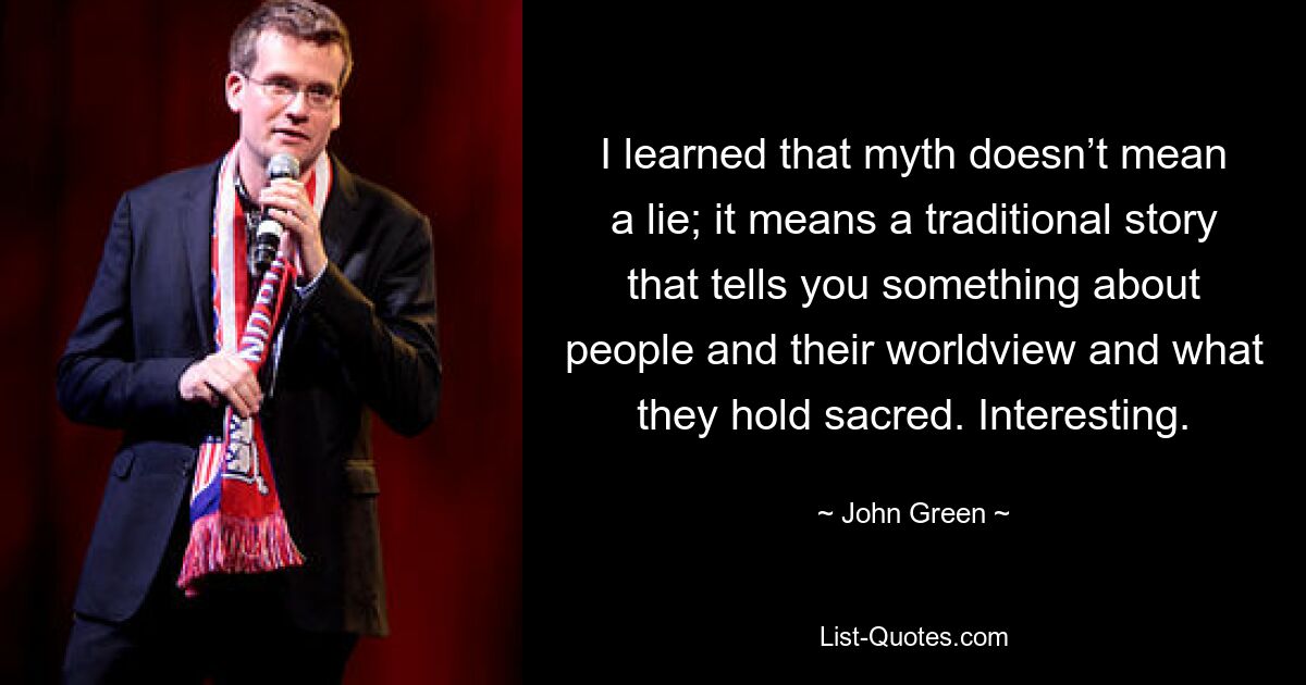 I learned that myth doesn’t mean a lie; it means a traditional story that tells you something about people and their worldview and what they hold sacred. Interesting. — © John Green