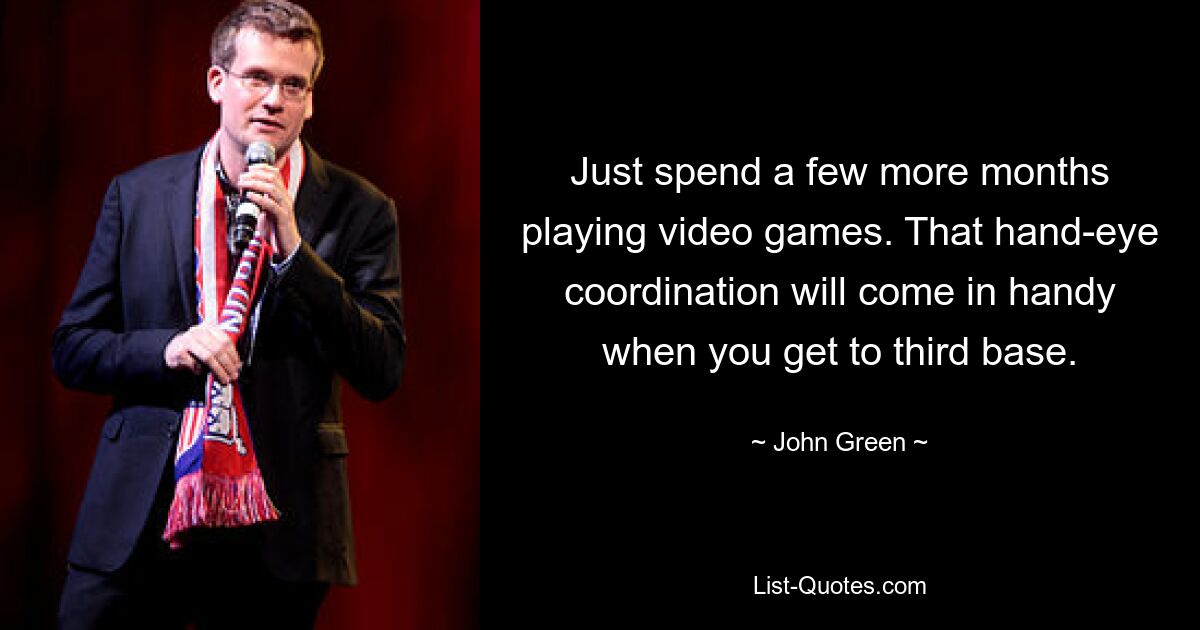 Just spend a few more months playing video games. That hand-eye coordination will come in handy when you get to third base. — © John Green