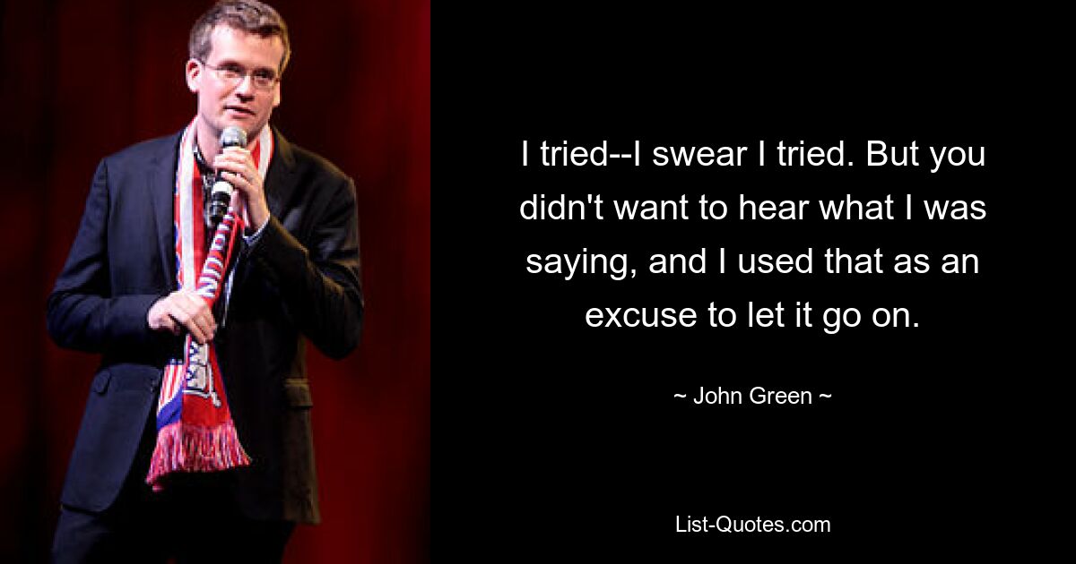 I tried--I swear I tried. But you didn't want to hear what I was saying, and I used that as an excuse to let it go on. — © John Green