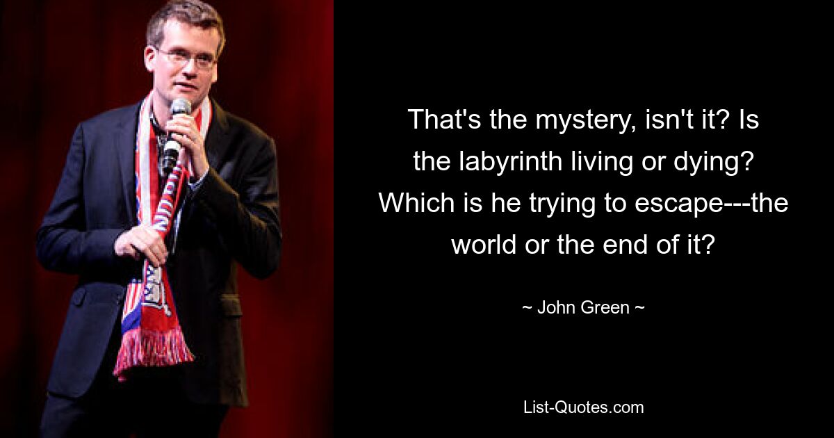 That's the mystery, isn't it? Is the labyrinth living or dying? Which is he trying to escape---the world or the end of it? — © John Green