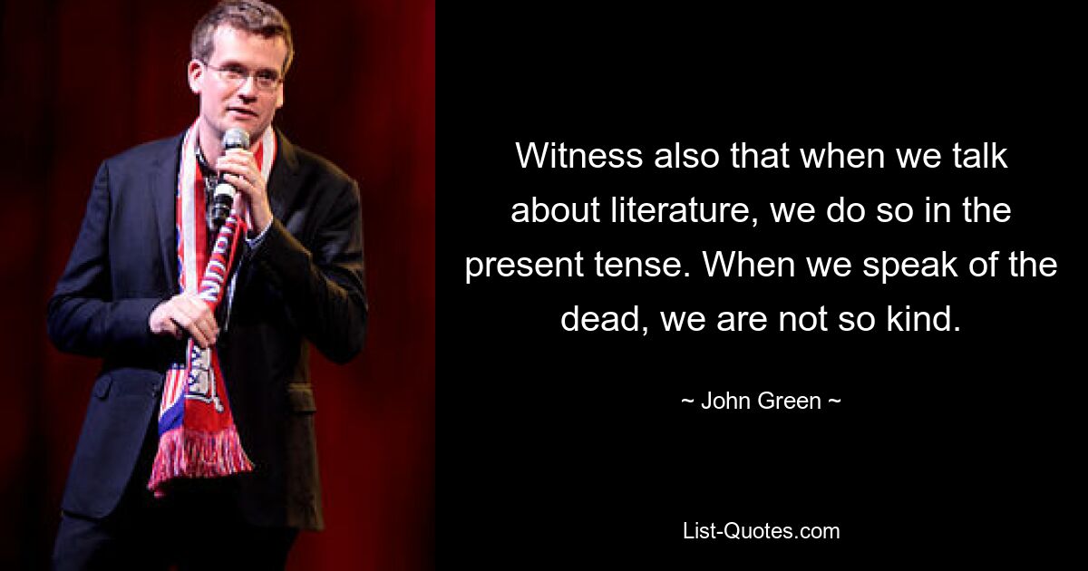 Witness also that when we talk about literature, we do so in the present tense. When we speak of the dead, we are not so kind. — © John Green