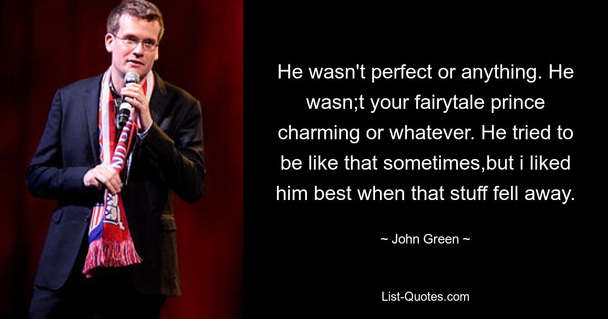 He wasn't perfect or anything. He wasn;t your fairytale prince charming or whatever. He tried to be like that sometimes,but i liked him best when that stuff fell away. — © John Green