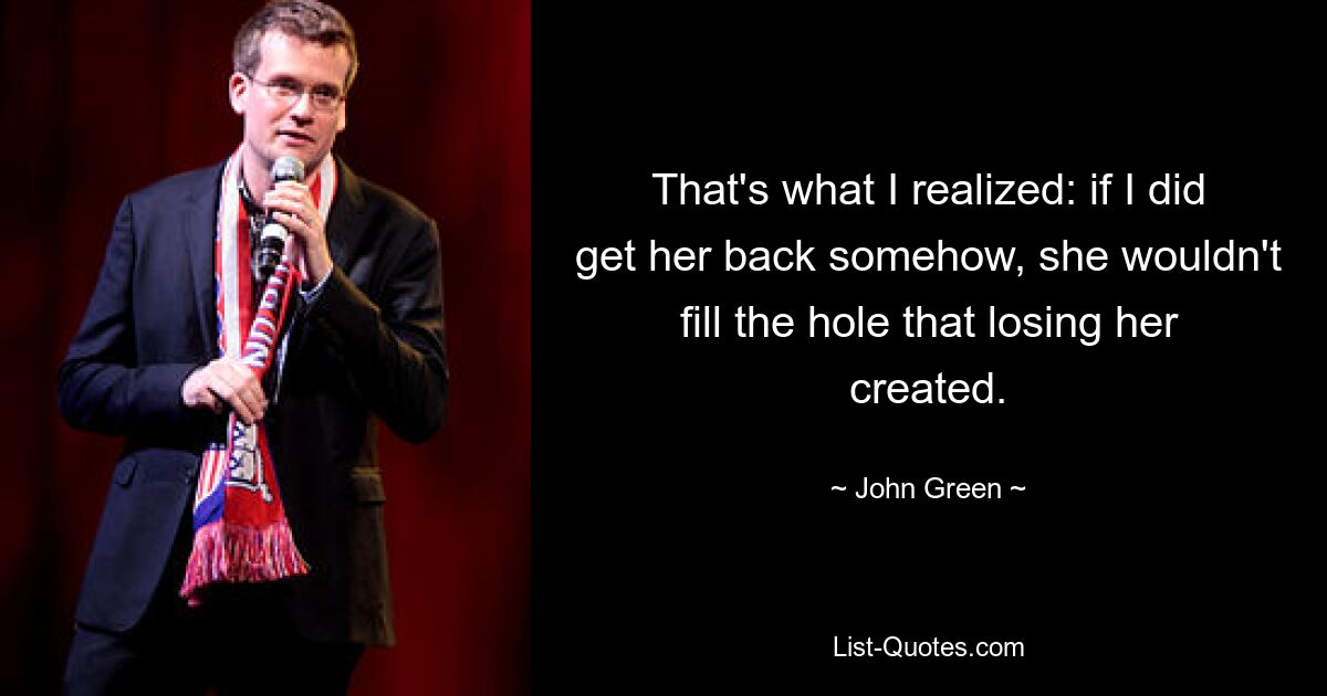 That's what I realized: if I did get her back somehow, she wouldn't fill the hole that losing her created. — © John Green