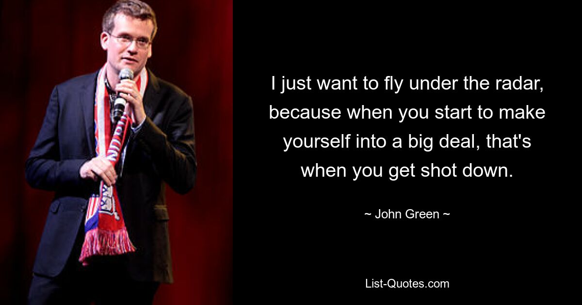 I just want to fly under the radar, because when you start to make yourself into a big deal, that's when you get shot down. — © John Green