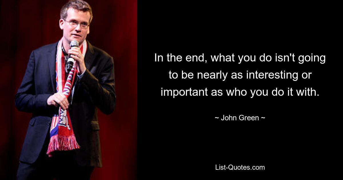 In the end, what you do isn't going to be nearly as interesting or important as who you do it with. — © John Green