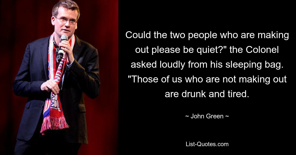 Could the two people who are making out please be quiet?" the Colonel asked loudly from his sleeping bag. "Those of us who are not making out are drunk and tired. — © John Green