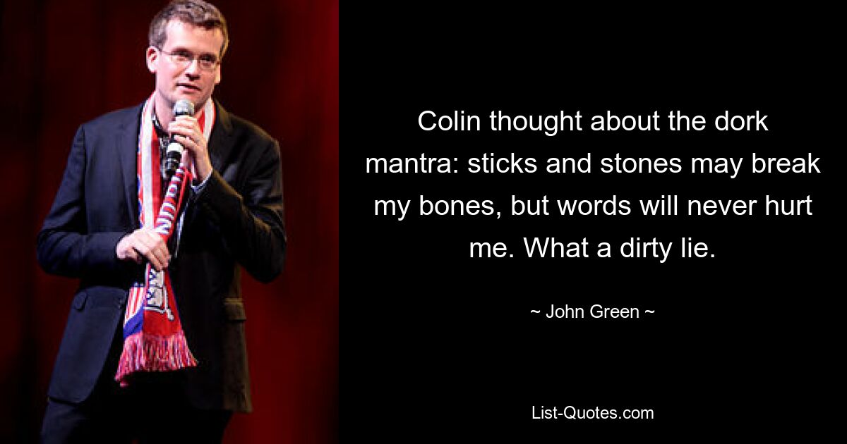 Colin thought about the dork mantra: sticks and stones may break my bones, but words will never hurt me. What a dirty lie. — © John Green