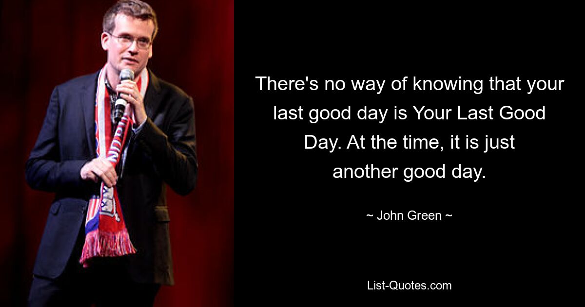 There's no way of knowing that your last good day is Your Last Good Day. At the time, it is just another good day. — © John Green