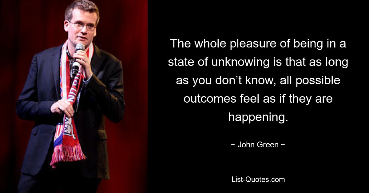 The whole pleasure of being in a state of unknowing is that as long as you don’t know, all possible outcomes feel as if they are happening. — © John Green