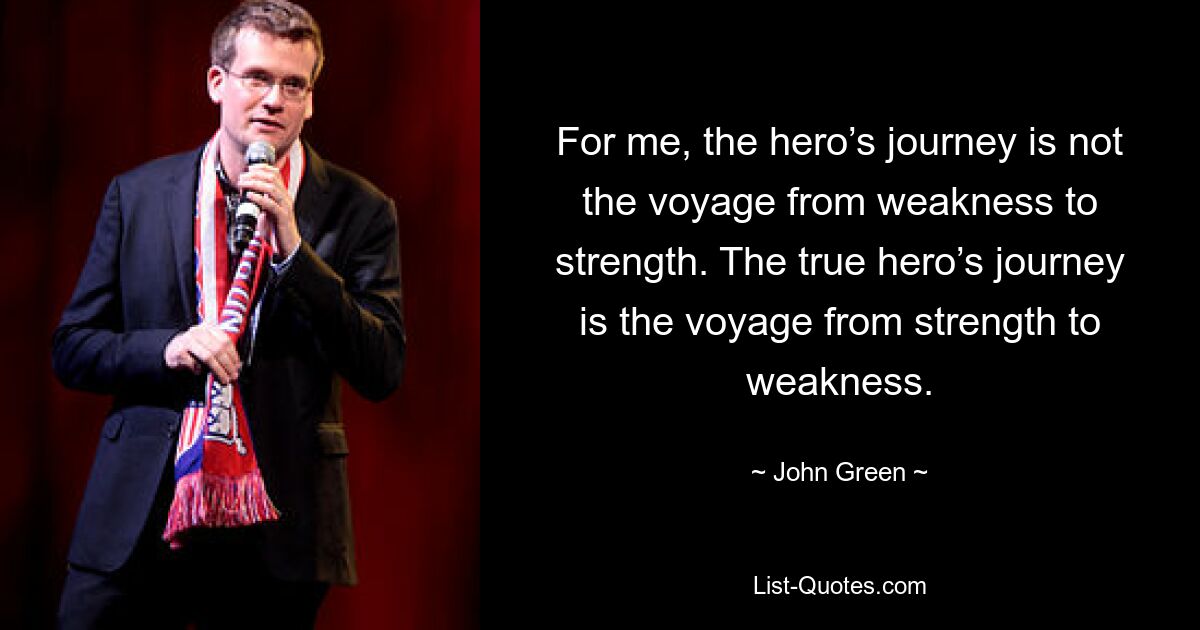 For me, the hero’s journey is not the voyage from weakness to strength. The true hero’s journey is the voyage from strength to weakness. — © John Green