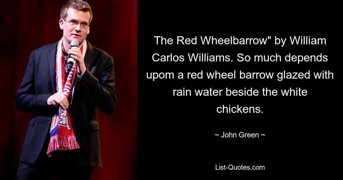 The Red Wheelbarrow" by William Carlos Williams. So much depends upom a red wheel barrow glazed with rain water beside the white chickens. — © John Green