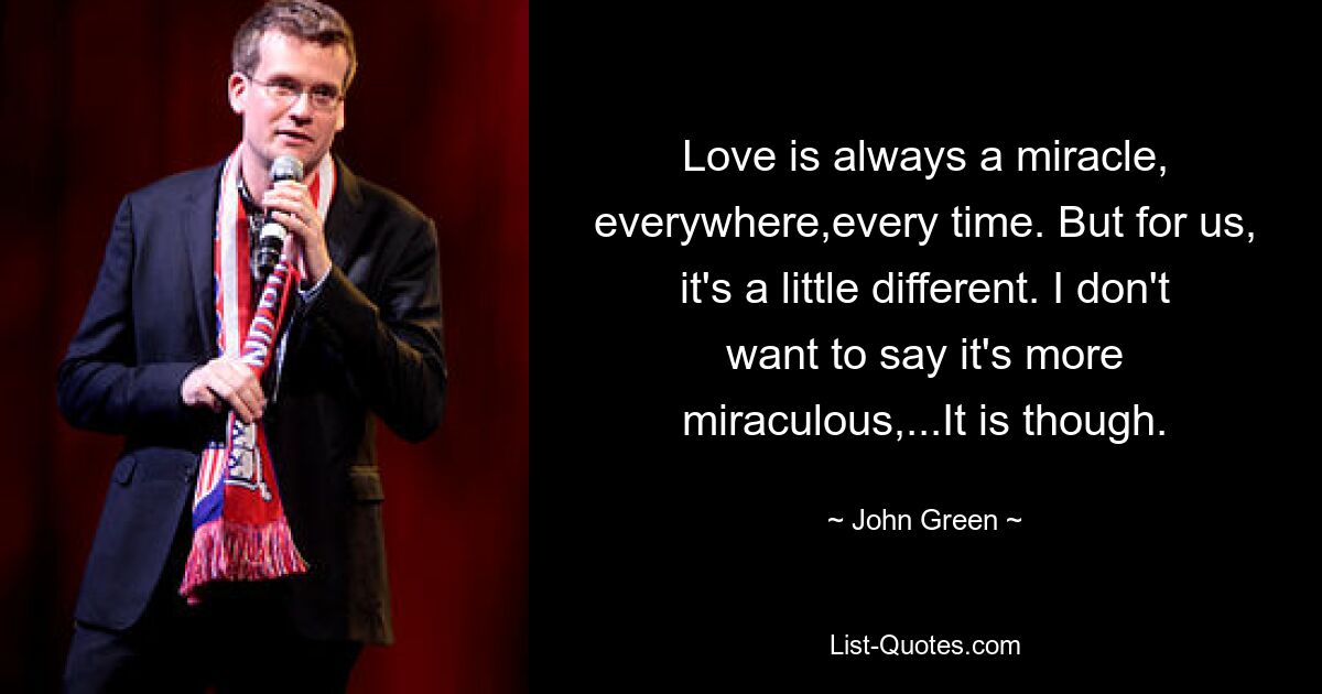 Love is always a miracle, everywhere,every time. But for us, it's a little different. I don't want to say it's more miraculous,...It is though. — © John Green