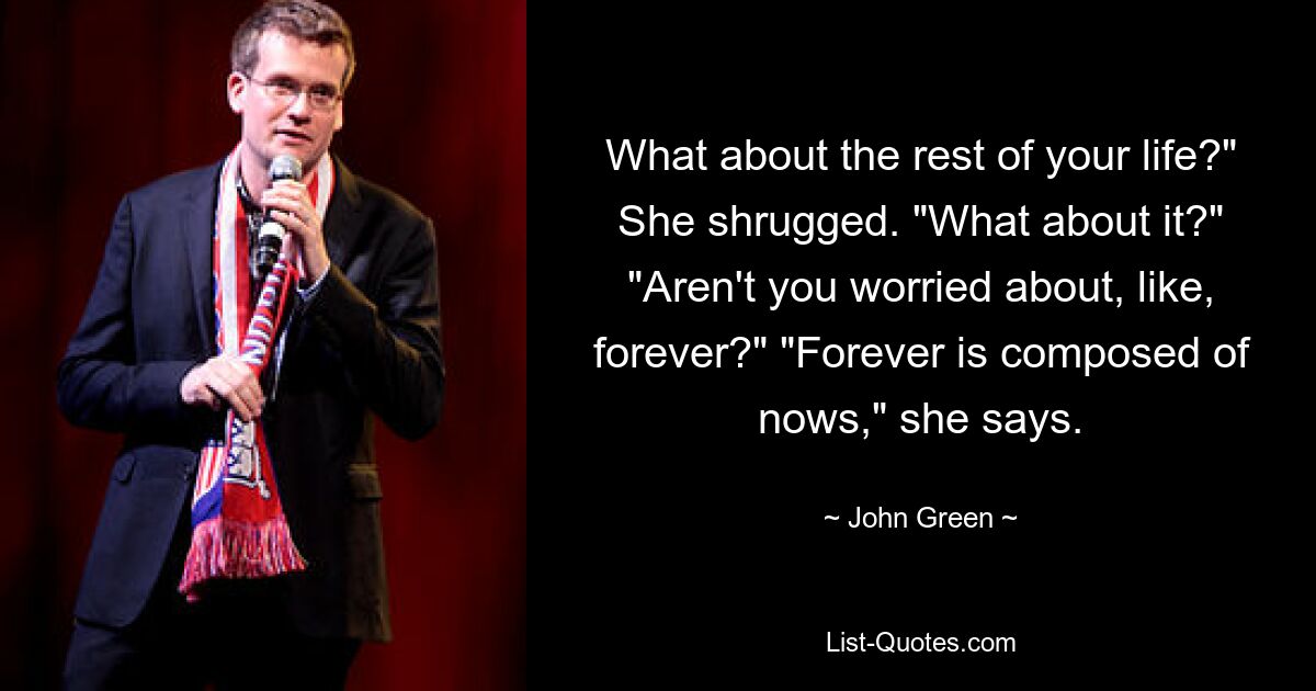 What about the rest of your life?" She shrugged. "What about it?" "Aren't you worried about, like, forever?" "Forever is composed of nows," she says. — © John Green