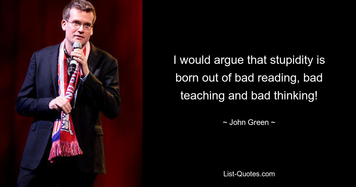 I would argue that stupidity is born out of bad reading, bad teaching and bad thinking! — © John Green