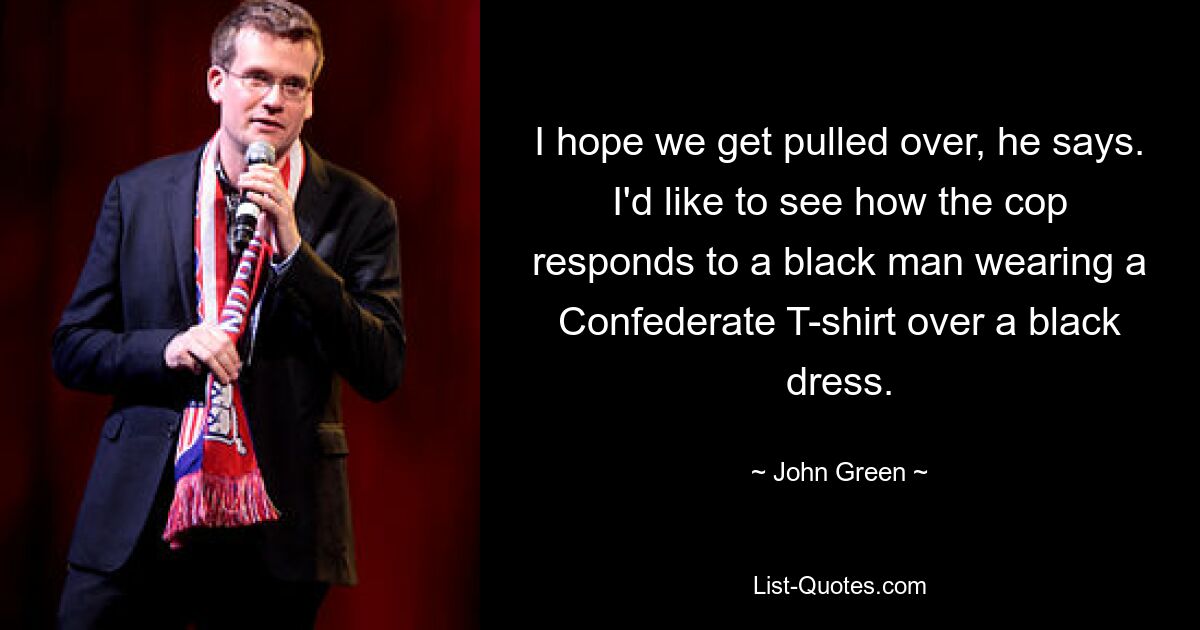 I hope we get pulled over, he says. I'd like to see how the cop responds to a black man wearing a Confederate T-shirt over a black dress. — © John Green