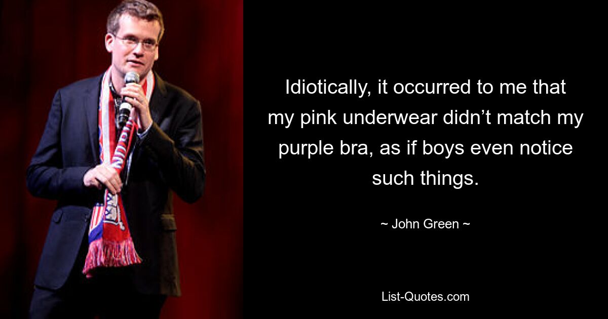 Idiotically, it occurred to me that my pink underwear didn’t match my purple bra, as if boys even notice such things. — © John Green