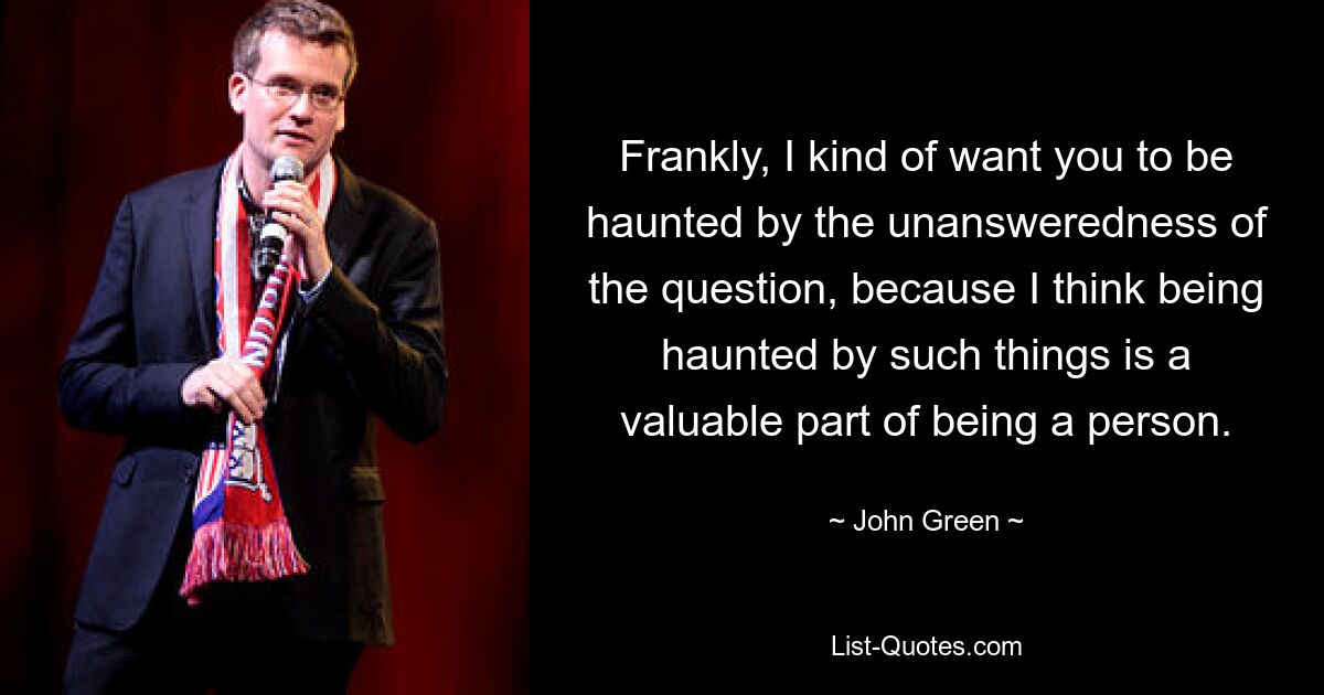 Frankly, I kind of want you to be haunted by the unansweredness of the question, because I think being haunted by such things is a valuable part of being a person. — © John Green