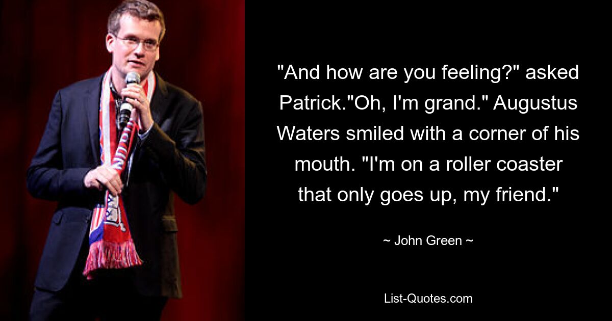 "And how are you feeling?" asked Patrick."Oh, I'm grand." Augustus Waters smiled with a corner of his mouth. "I'm on a roller coaster that only goes up, my friend." — © John Green