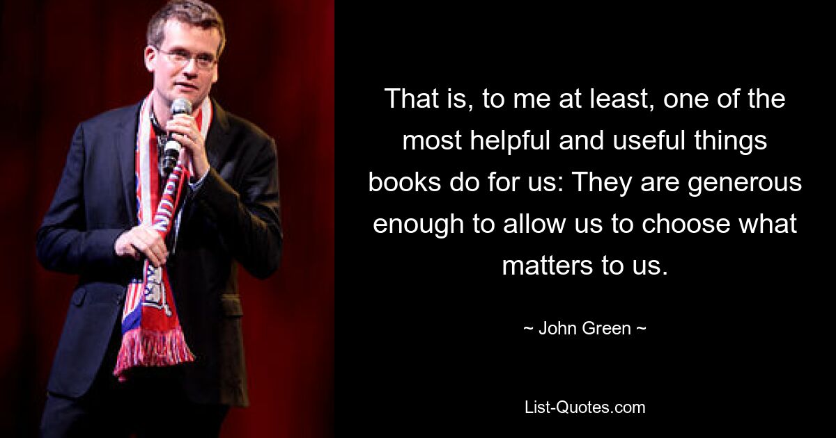 That is, to me at least, one of the most helpful and useful things books do for us: They are generous enough to allow us to choose what matters to us. — © John Green