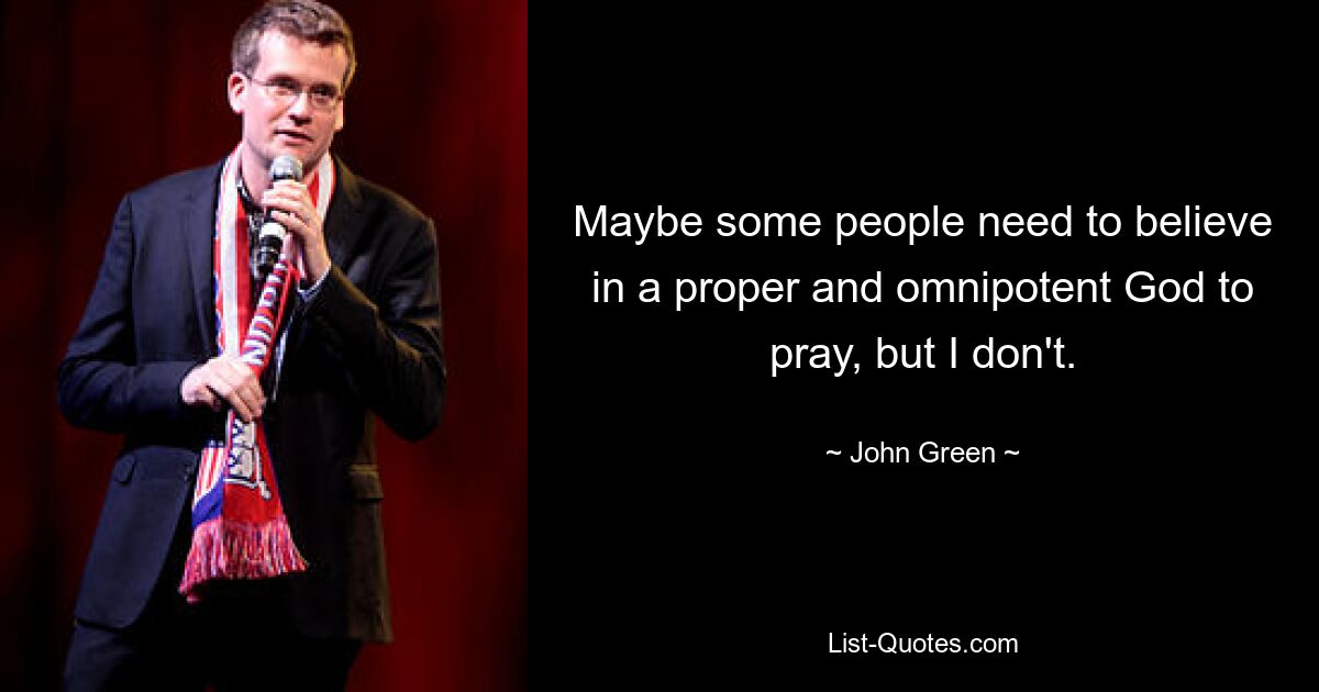 Maybe some people need to believe in a proper and omnipotent God to pray, but I don't. — © John Green