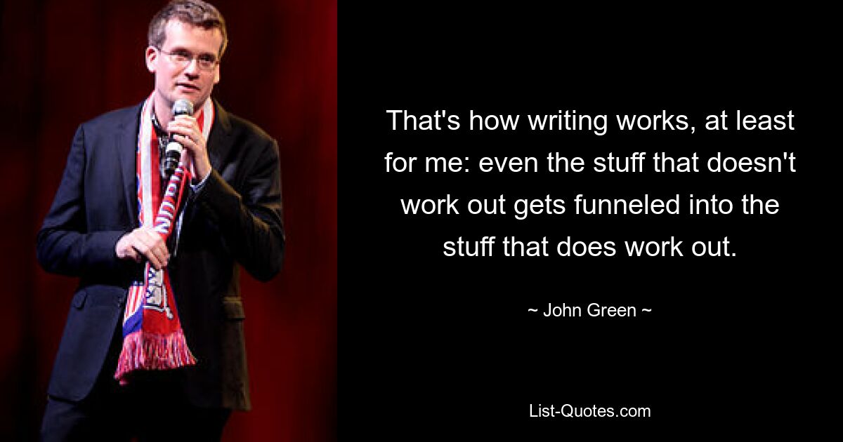 That's how writing works, at least for me: even the stuff that doesn't work out gets funneled into the stuff that does work out. — © John Green