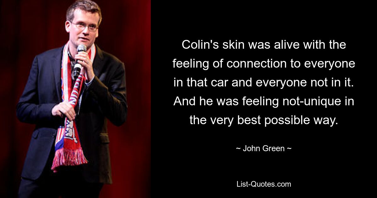 Colin's skin was alive with the feeling of connection to everyone in that car and everyone not in it. And he was feeling not-unique in the very best possible way. — © John Green