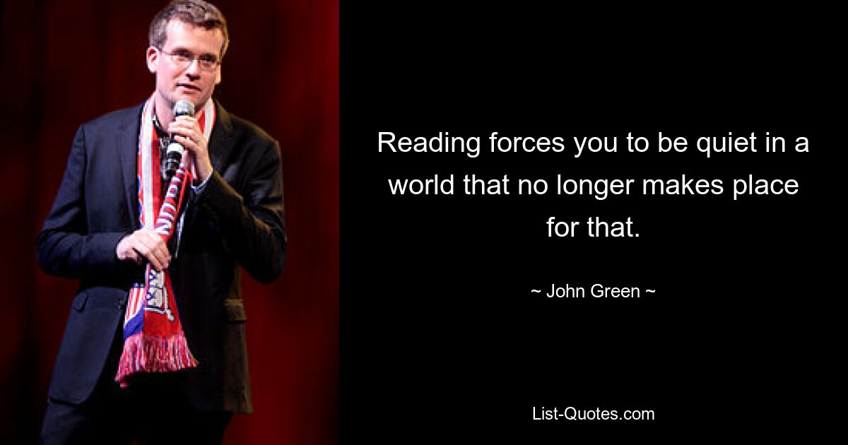 Reading forces you to be quiet in a world that no longer makes place for that. — © John Green