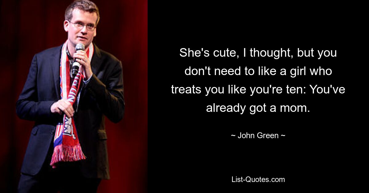 She's cute, I thought, but you don't need to like a girl who treats you like you're ten: You've already got a mom. — © John Green