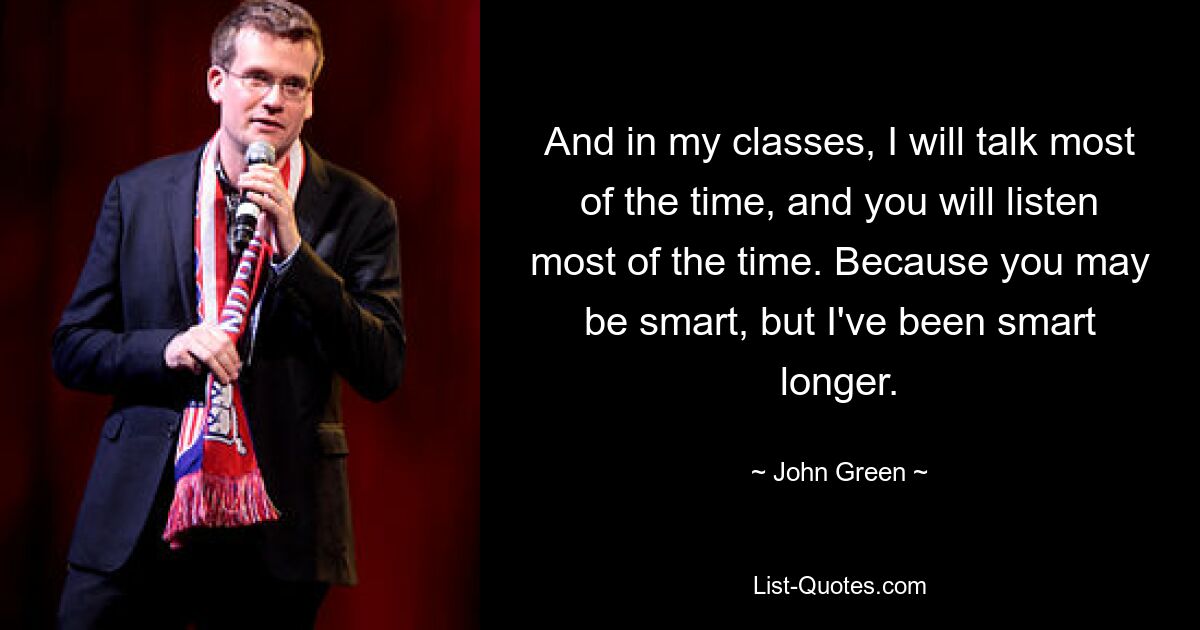 And in my classes, I will talk most of the time, and you will listen most of the time. Because you may be smart, but I've been smart longer. — © John Green