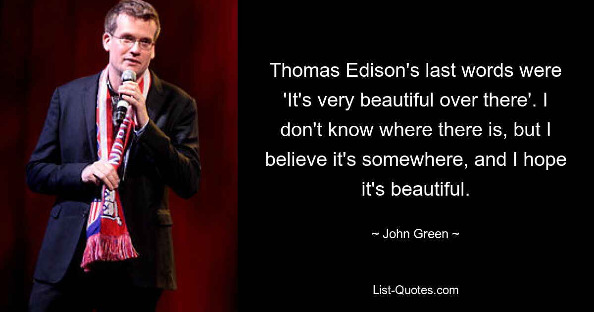 Thomas Edison's last words were 'It's very beautiful over there'. I don't know where there is, but I believe it's somewhere, and I hope it's beautiful. — © John Green