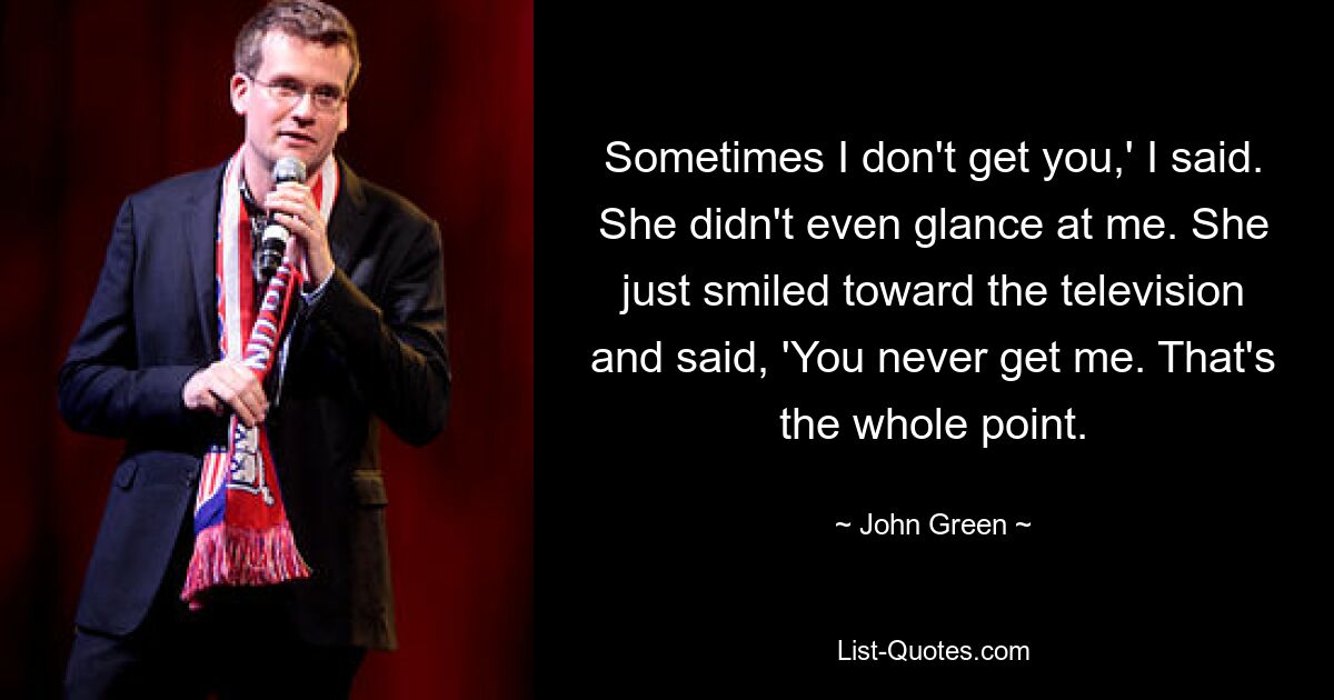 Sometimes I don't get you,' I said. She didn't even glance at me. She just smiled toward the television and said, 'You never get me. That's the whole point. — © John Green