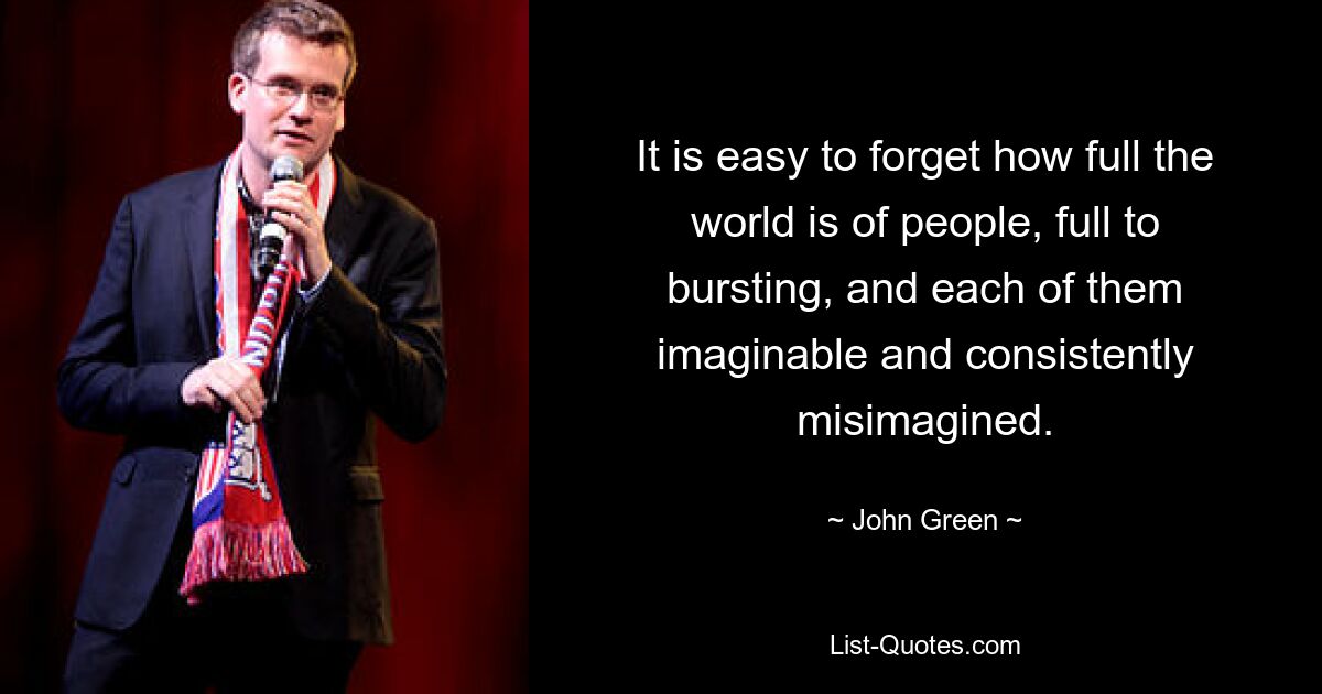 It is easy to forget how full the world is of people, full to bursting, and each of them imaginable and consistently misimagined. — © John Green