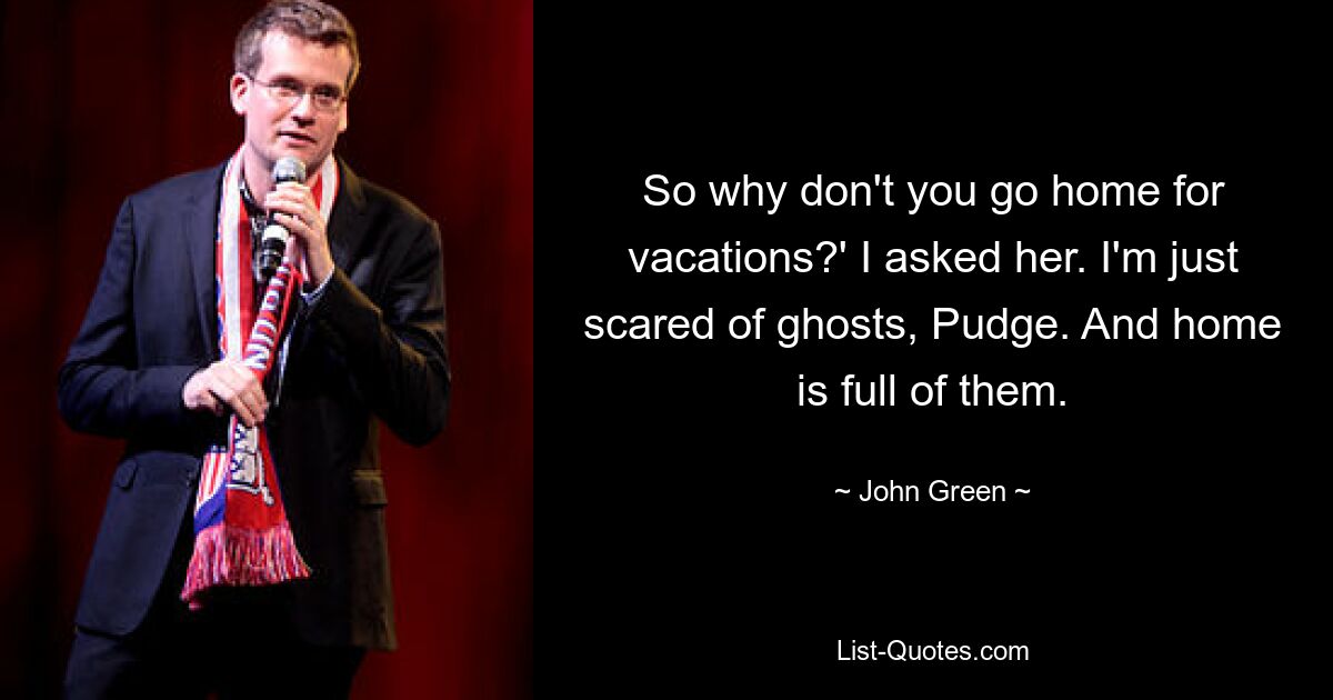 So why don't you go home for vacations?' I asked her. I'm just scared of ghosts, Pudge. And home is full of them. — © John Green