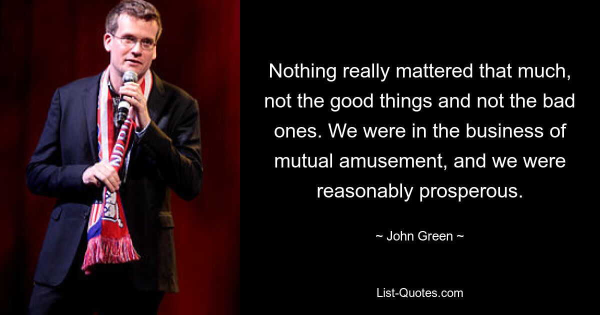 Nothing really mattered that much, not the good things and not the bad ones. We were in the business of mutual amusement, and we were reasonably prosperous. — © John Green