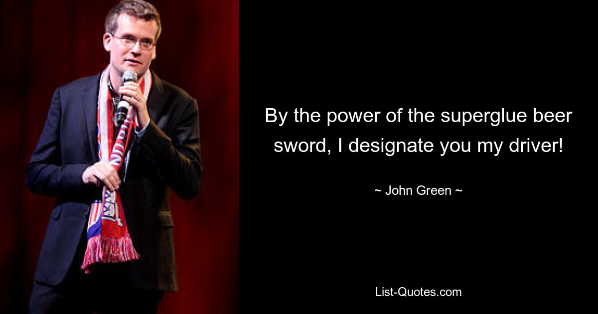 By the power of the superglue beer sword, I designate you my driver! — © John Green