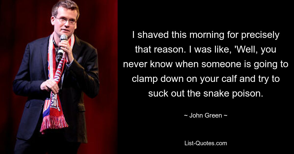 I shaved this morning for precisely that reason. I was like, 'Well, you never know when someone is going to clamp down on your calf and try to suck out the snake poison. — © John Green