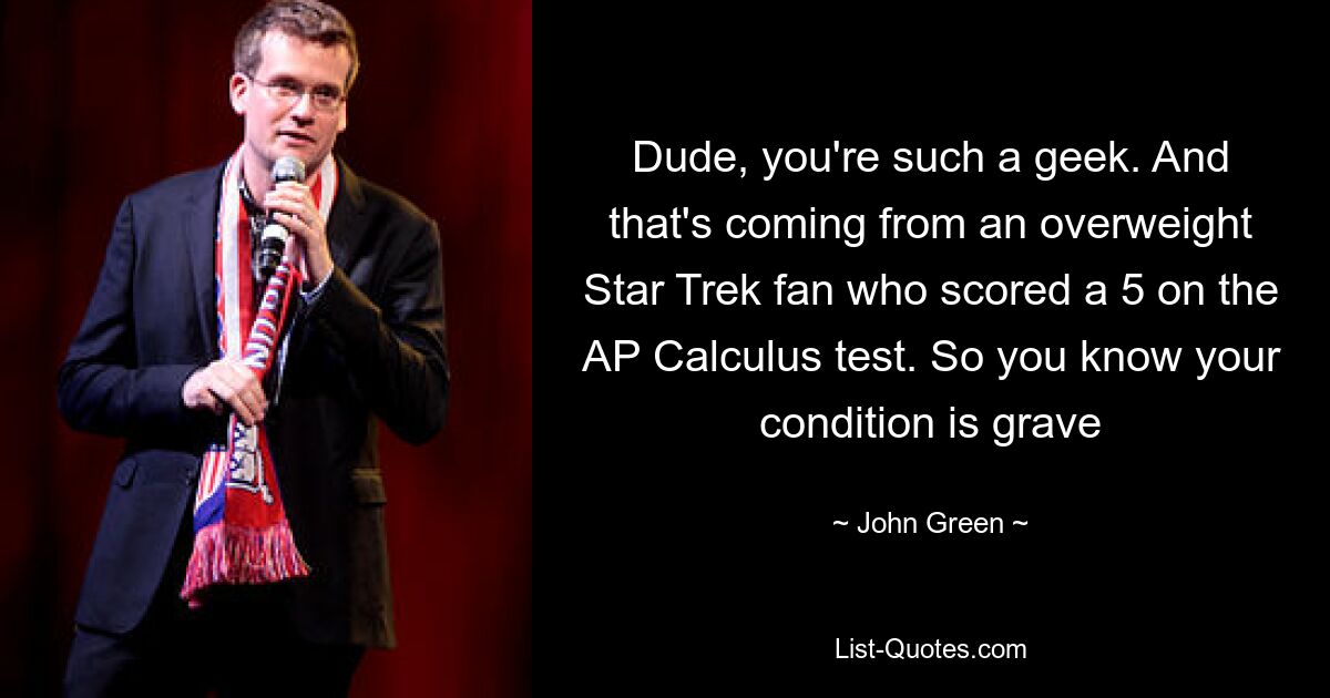 Dude, you're such a geek. And that's coming from an overweight Star Trek fan who scored a 5 on the AP Calculus test. So you know your condition is grave — © John Green