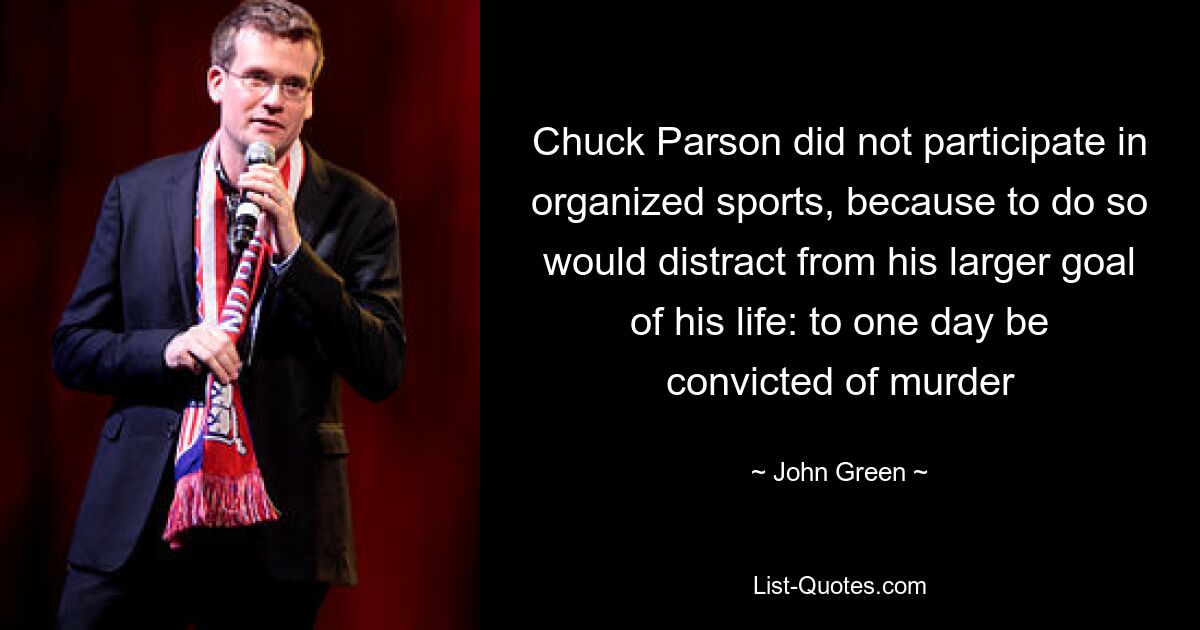 Chuck Parson did not participate in organized sports, because to do so would distract from his larger goal of his life: to one day be convicted of murder — © John Green