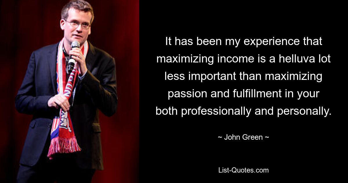 It has been my experience that maximizing income is a helluva lot less important than maximizing passion and fulfillment in your both professionally and personally. — © John Green