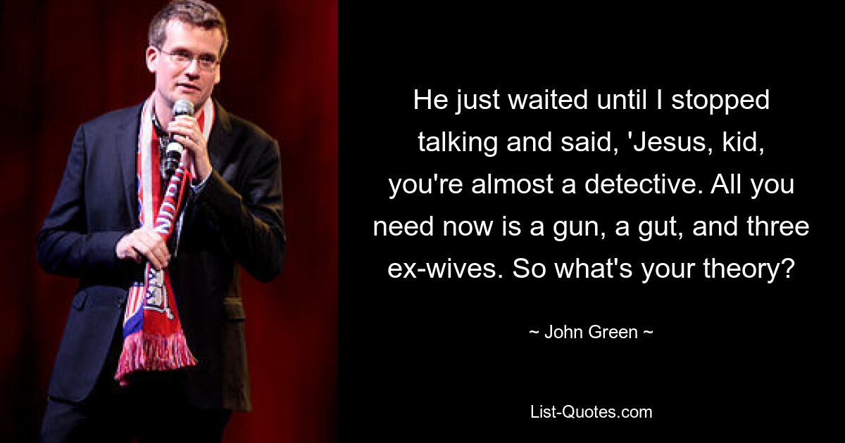 He just waited until I stopped talking and said, 'Jesus, kid, you're almost a detective. All you need now is a gun, a gut, and three ex-wives. So what's your theory? — © John Green