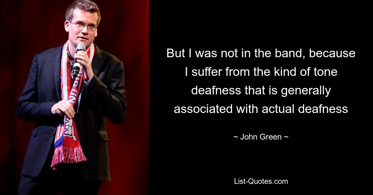 But I was not in the band, because I suffer from the kind of tone deafness that is generally associated with actual deafness — © John Green