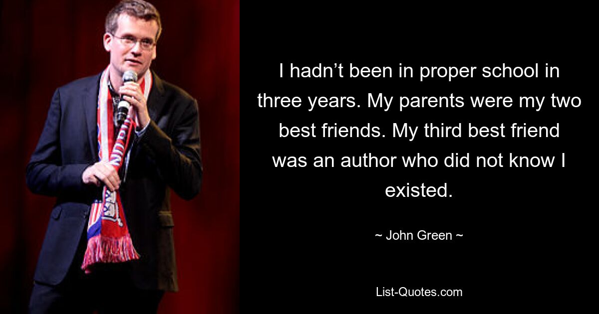 I hadn’t been in proper school in three years. My parents were my two best friends. My third best friend was an author who did not know I existed. — © John Green