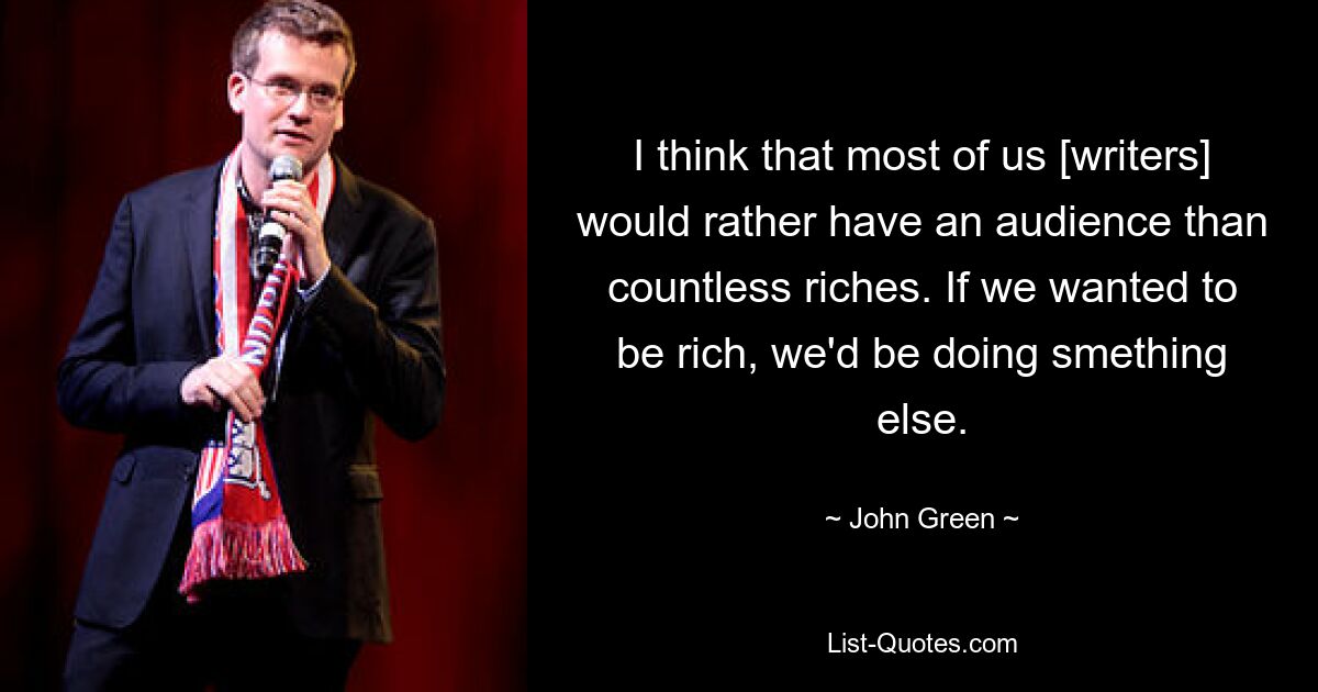 I think that most of us [writers] would rather have an audience than countless riches. If we wanted to be rich, we'd be doing smething else. — © John Green