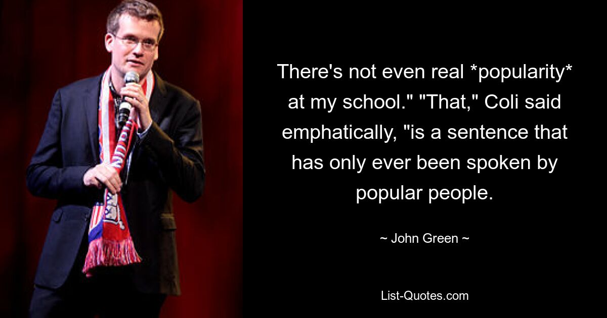 There's not even real *popularity* at my school." "That," Coli said emphatically, "is a sentence that has only ever been spoken by popular people. — © John Green