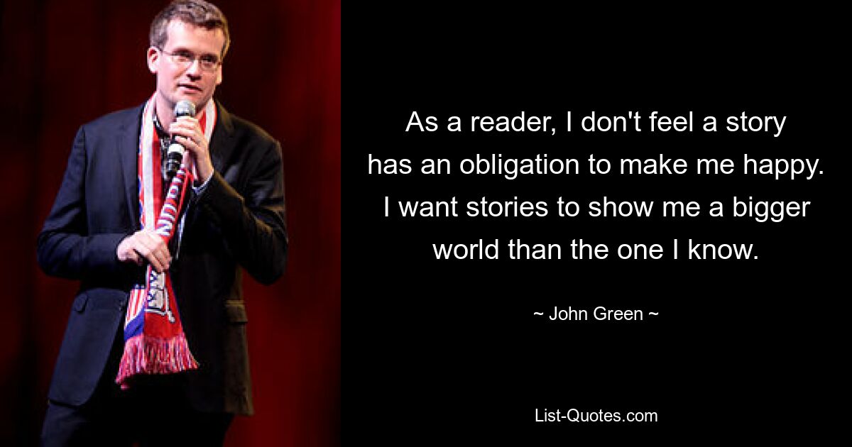 As a reader, I don't feel a story has an obligation to make me happy. I want stories to show me a bigger world than the one I know. — © John Green