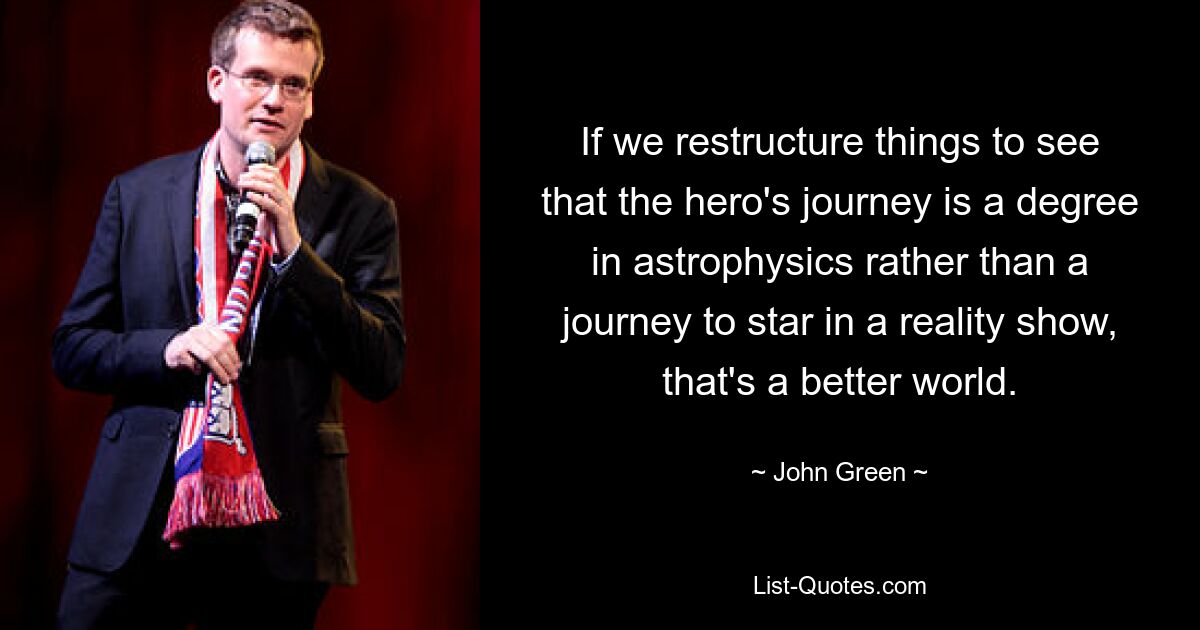 If we restructure things to see that the hero's journey is a degree in astrophysics rather than a journey to star in a reality show, that's a better world. — © John Green