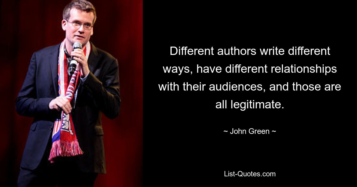 Different authors write different ways, have different relationships with their audiences, and those are all legitimate. — © John Green